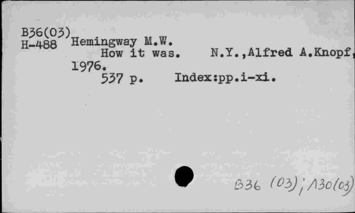 ﻿B36(O3) H-488
Hemingway M.W.
How it was
1976.
557 P.
N.Y.»Alfred A.Knopf
Indexxpp.i-xi.